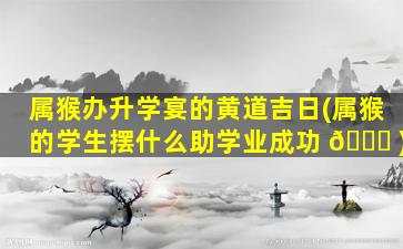 属猴办升学宴的黄道吉日(属猴的学生摆什么助学业成功 🐒 )
